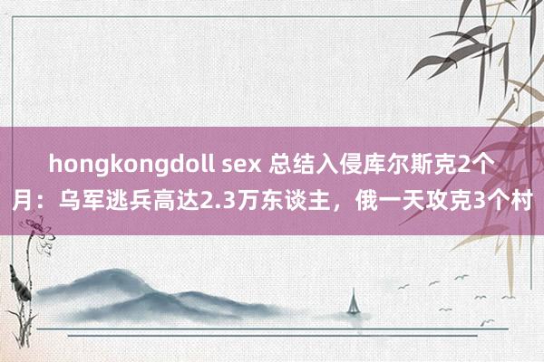 hongkongdoll sex 总结入侵库尔斯克2个月：乌军逃兵高达2.3万东谈主，俄一天攻克3个村