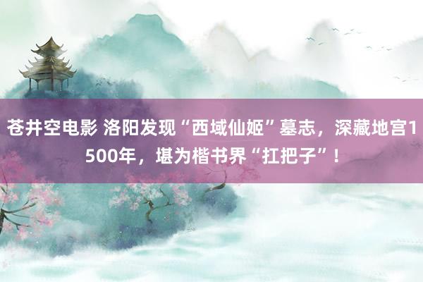 苍井空电影 洛阳发现“西域仙姬”墓志，深藏地宫1500年，堪为楷书界“扛把子”！