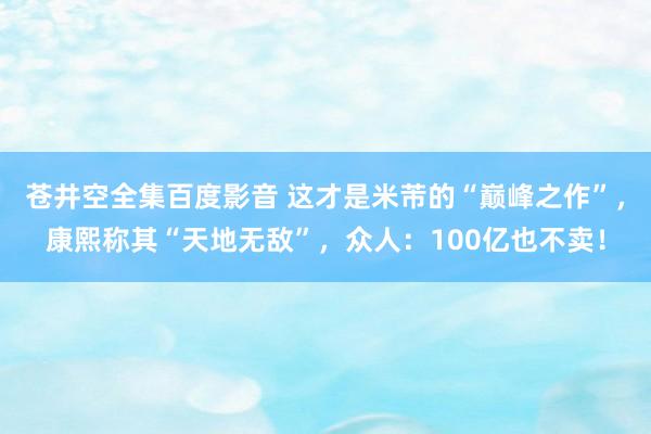 苍井空全集百度影音 这才是米芾的“巅峰之作”，康熙称其“天地无敌”，众人：100亿也不卖！