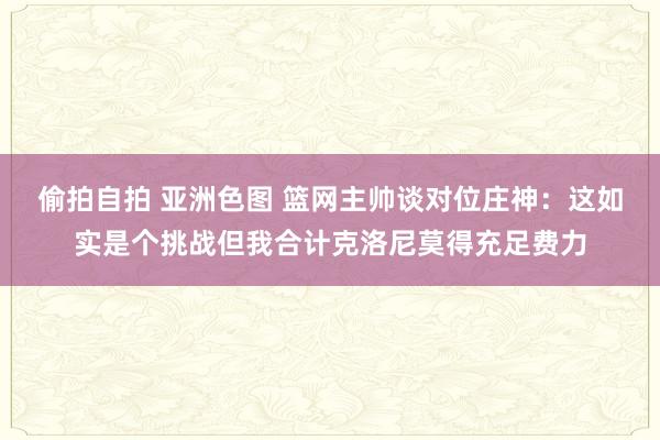 偷拍自拍 亚洲色图 篮网主帅谈对位庄神：这如实是个挑战但我合计克洛尼莫得充足费力