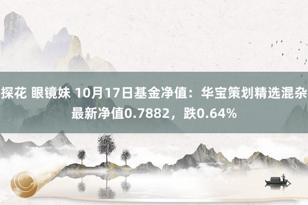 探花 眼镜妹 10月17日基金净值：华宝策划精选混杂最新净值0.7882，跌0.64%