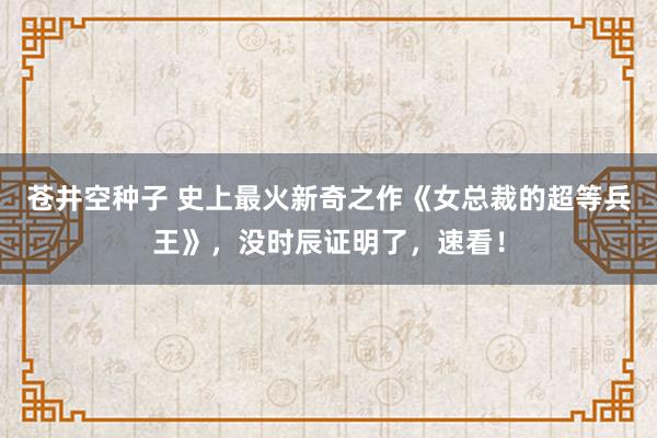 苍井空种子 史上最火新奇之作《女总裁的超等兵王》，没时辰证明了，速看！