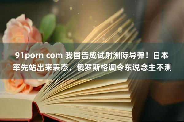 91porn com 我国告成试射洲际导弹！日本率先站出来表态，俄罗斯格调令东说念主不测