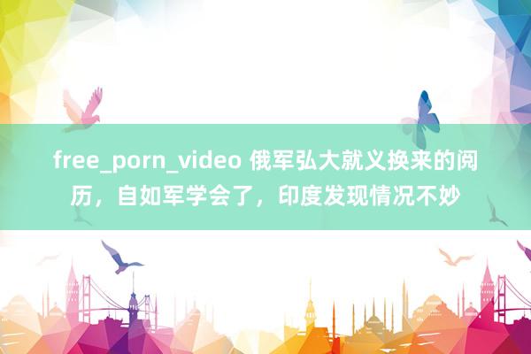 free_porn_video 俄军弘大就义换来的阅历，自如军学会了，印度发现情况不妙