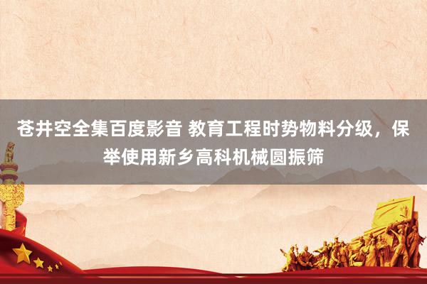 苍井空全集百度影音 教育工程时势物料分级，保举使用新乡高科机械圆振筛