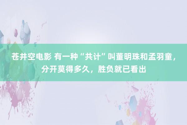 苍井空电影 有一种“共计”叫董明珠和孟羽童，分开莫得多久，胜负就已看出