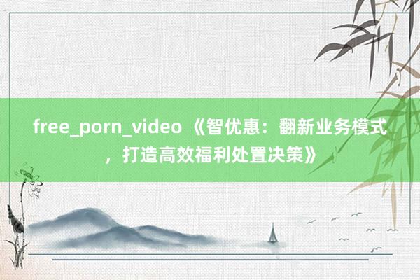 free_porn_video 《智优惠：翻新业务模式，打造高效福利处置决策》