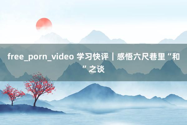 free_porn_video 学习快评｜感悟六尺巷里“和”之谈