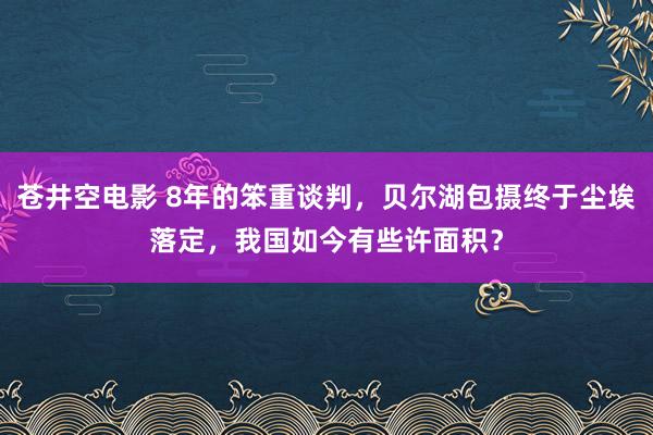 苍井空电影 8年的笨重谈判，贝尔湖包摄终于尘埃落定，我国如今有些许面积？