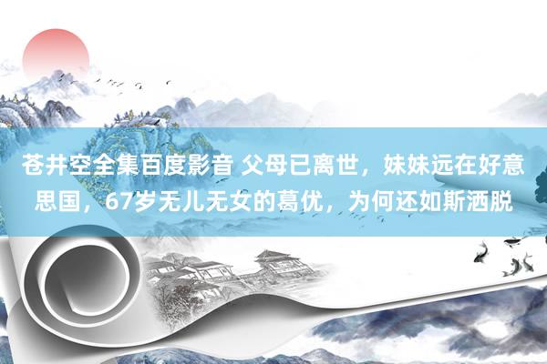 苍井空全集百度影音 父母已离世，妹妹远在好意思国，67岁无儿无女的葛优，为何还如斯洒脱