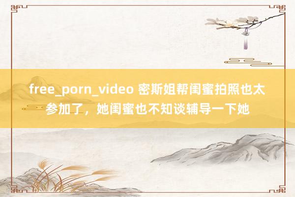 free_porn_video 密斯姐帮闺蜜拍照也太参加了，她闺蜜也不知谈辅导一下她