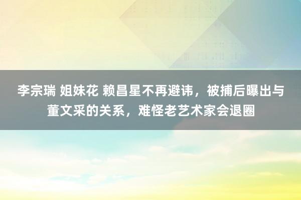 李宗瑞 姐妹花 赖昌星不再避讳，被捕后曝出与董文采的关系，难怪老艺术家会退圈