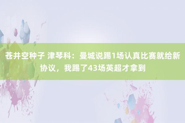 苍井空种子 津琴科：曼城说踢1场认真比赛就给新协议，我踢了43场英超才拿到