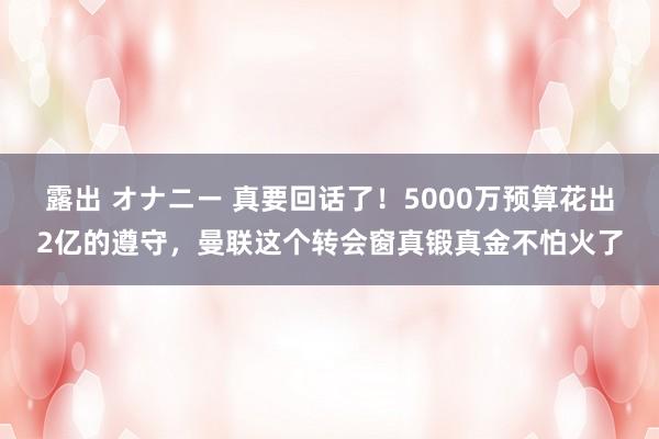 露出 オナニー 真要回话了！5000万预算花出2亿的遵守，曼联这个转会窗真锻真金不怕火了