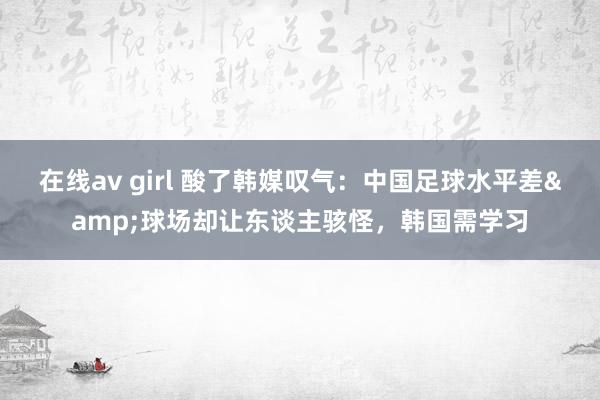 在线av girl 酸了韩媒叹气：中国足球水平差&球场却让东谈主骇怪，韩国需学习