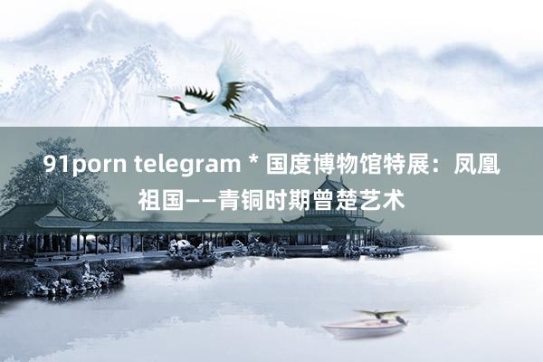 91porn telegram * 国度博物馆特展：凤凰祖国——青铜时期曾楚艺术