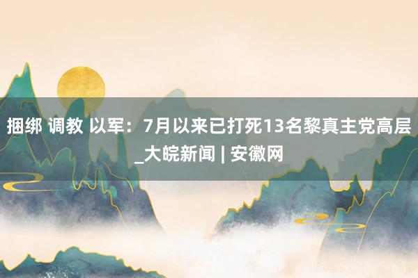 捆绑 调教 以军：7月以来已打死13名黎真主党高层_大皖新闻 | 安徽网