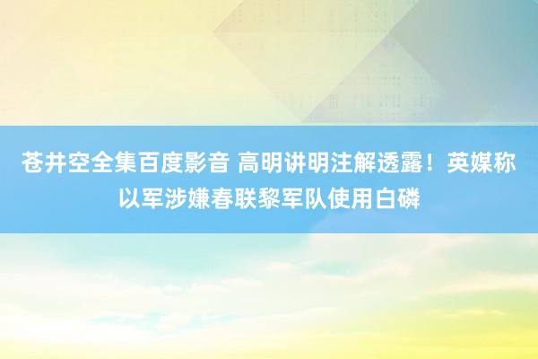 苍井空全集百度影音 高明讲明注解透露！英媒称以军涉嫌春联黎军队使用白磷