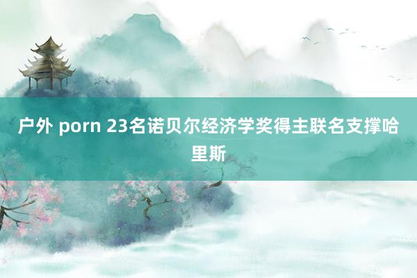 户外 porn 23名诺贝尔经济学奖得主联名支撑哈里斯