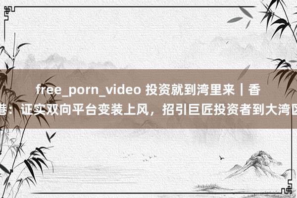 free_porn_video 投资就到湾里来｜香港：证实双向平台变装上风，招引巨匠投资者到大湾区