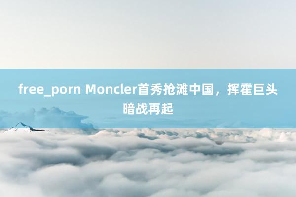 free_porn Moncler首秀抢滩中国，挥霍巨头暗战再起