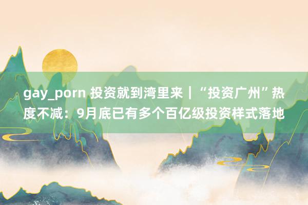 gay_porn 投资就到湾里来｜“投资广州”热度不减：9月底已有多个百亿级投资样式落地