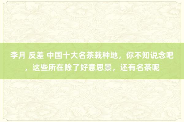 李月 反差 中国十大名茶栽种地，你不知说念吧，这些所在除了好意思景，还有名茶呢