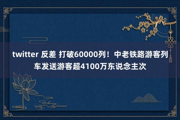 twitter 反差 打破60000列！中老铁路游客列车发送游客超4100万东说念主次