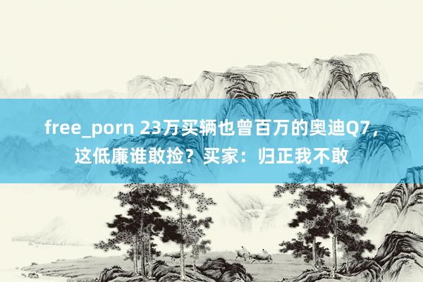 free_porn 23万买辆也曾百万的奥迪Q7，这低廉谁敢捡？买家：归正我不敢