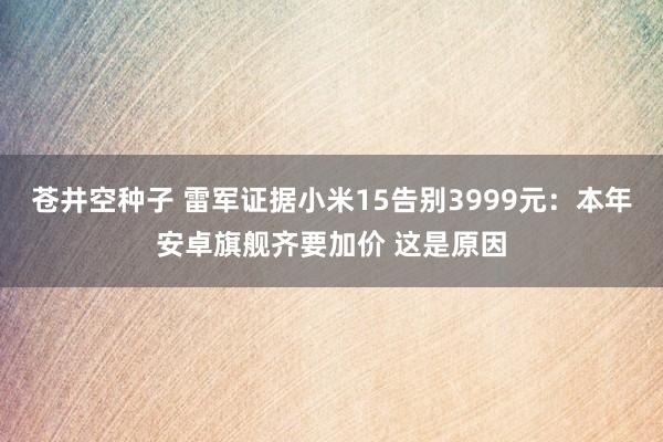 苍井空种子 雷军证据小米15告别3999元：本年安卓旗舰齐要加价 这是原因