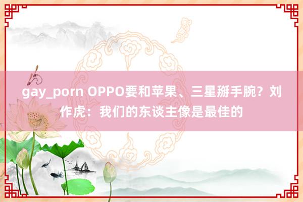 gay_porn OPPO要和苹果、三星掰手腕？刘作虎：我们的东谈主像是最佳的