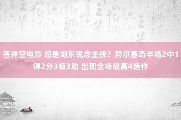 苍井空电影 您是湖东说念主侠？努尔基奇半场2中1得2分3板3助 出现全场最高4造作