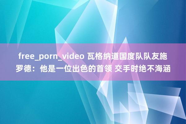 free_porn_video 瓦格纳道国度队队友施罗德：他是一位出色的首领 交手时绝不海涵