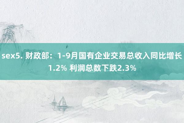 sex5. 财政部：1-9月国有企业交易总收入同比增长1.2% 利润总数下跌2.3%