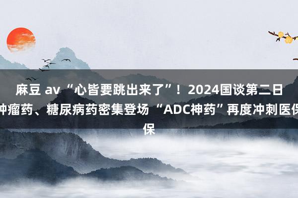 麻豆 av “心皆要跳出来了”！2024国谈第二日肿瘤药、糖尿病药密集登场 “ADC神药”再度冲刺医保