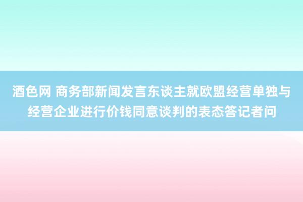 酒色网 商务部新闻发言东谈主就欧盟经营单独与经营企业进行价钱同意谈判的表态答记者问