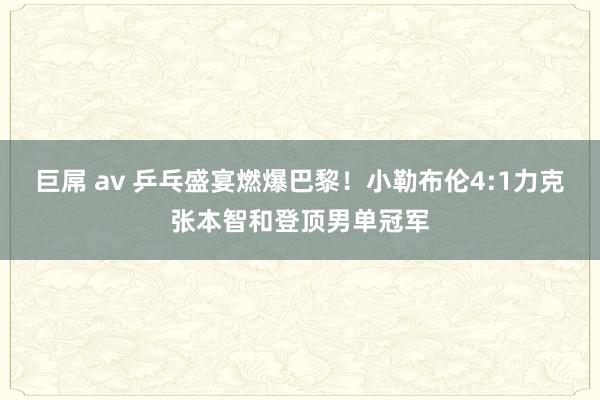 巨屌 av 乒乓盛宴燃爆巴黎！小勒布伦4:1力克张本智和登顶男单冠军