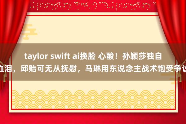 taylor swift ai换脸 心酸！孙颖莎独自血泪，邱贻可无从抚慰，马琳用东说念主战术饱受争议