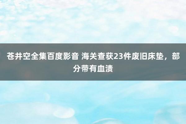 苍井空全集百度影音 海关查获23件废旧床垫，部分带有血渍