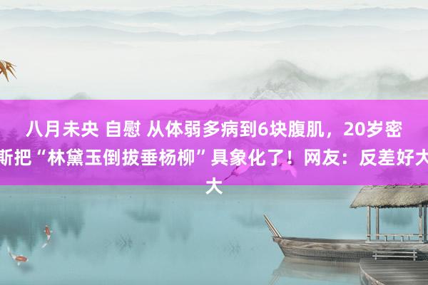 八月未央 自慰 从体弱多病到6块腹肌，20岁密斯把“林黛玉倒拔垂杨柳”具象化了！网友：反差好大