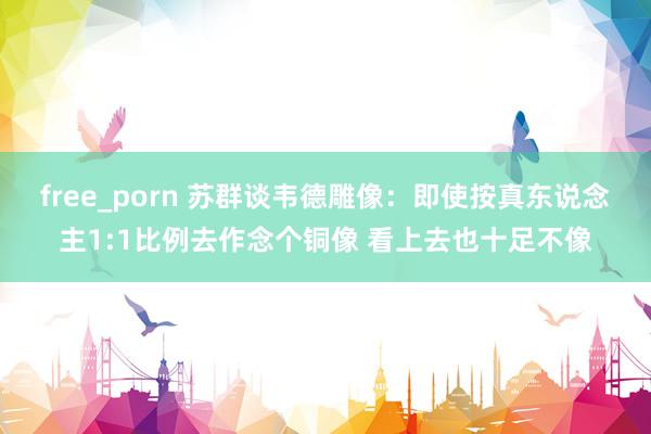 free_porn 苏群谈韦德雕像：即使按真东说念主1:1比例去作念个铜像 看上去也十足不像