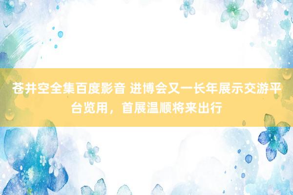 苍井空全集百度影音 进博会又一长年展示交游平台览用，首展温顺将来出行