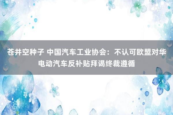 苍井空种子 中国汽车工业协会：不认可欧盟对华电动汽车反补贴拜谒终裁遵循