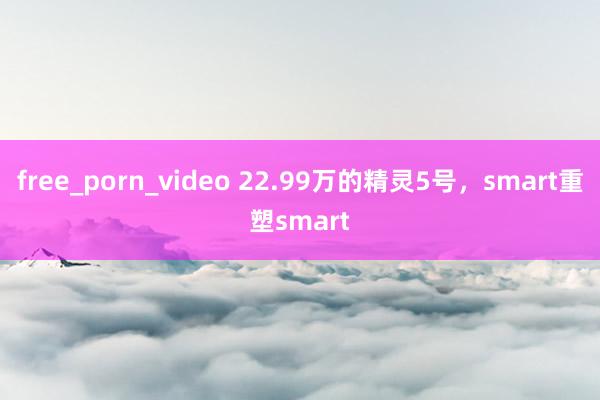 free_porn_video 22.99万的精灵5号，smart重塑smart