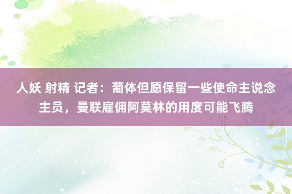 人妖 射精 记者：葡体但愿保留一些使命主说念主员，曼联雇佣阿莫林的用度可能飞腾