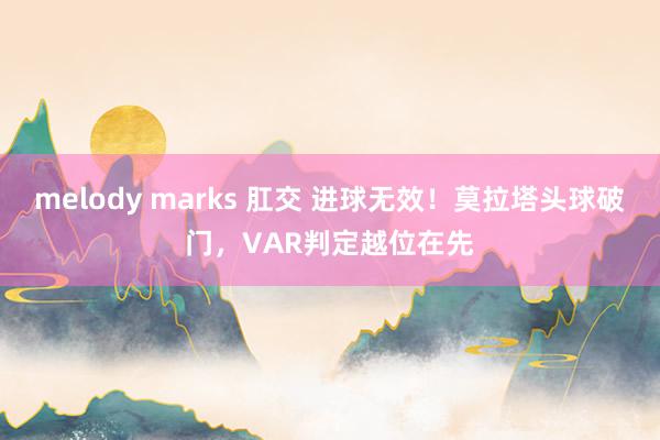 melody marks 肛交 进球无效！莫拉塔头球破门，VAR判定越位在先