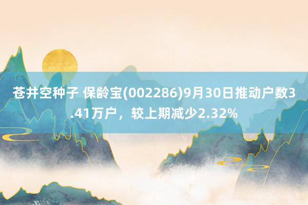 苍井空种子 保龄宝(002286)9月30日推动户数3.41万户，较上期减少2.32%