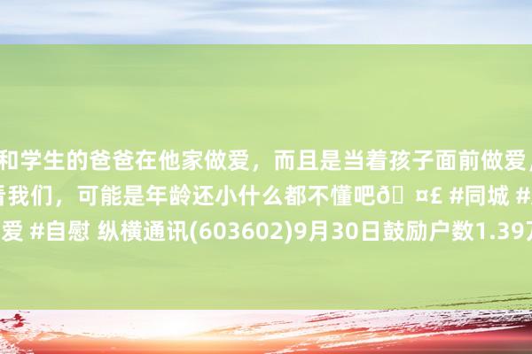 和学生的爸爸在他家做爱，而且是当着孩子面前做爱，太刺激了，孩子完全不看我们，可能是年龄还小什么都不懂吧🤣 #同城 #文爱 #自慰 纵横通讯(603602)9月30日鼓励户数1.39万户，较上期加多6.78%