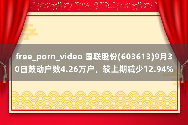 free_porn_video 国联股份(603613)9月30日鼓动户数4.26万户，较上期减少12.94%