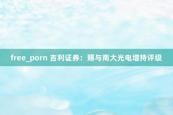 free_porn 吉利证券：赐与南大光电增持评级